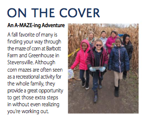 ON THE COVER An A-MAZE-ing Adventure A fall favorite of many is finding your way through the maze of corn at Barbott Farm and Greenhouse in Stevenswille. Although corn mazes are often seen as a recreational activity for the whole family, they provide a great opportunity to get those extra steps in without even realizing you're working out.