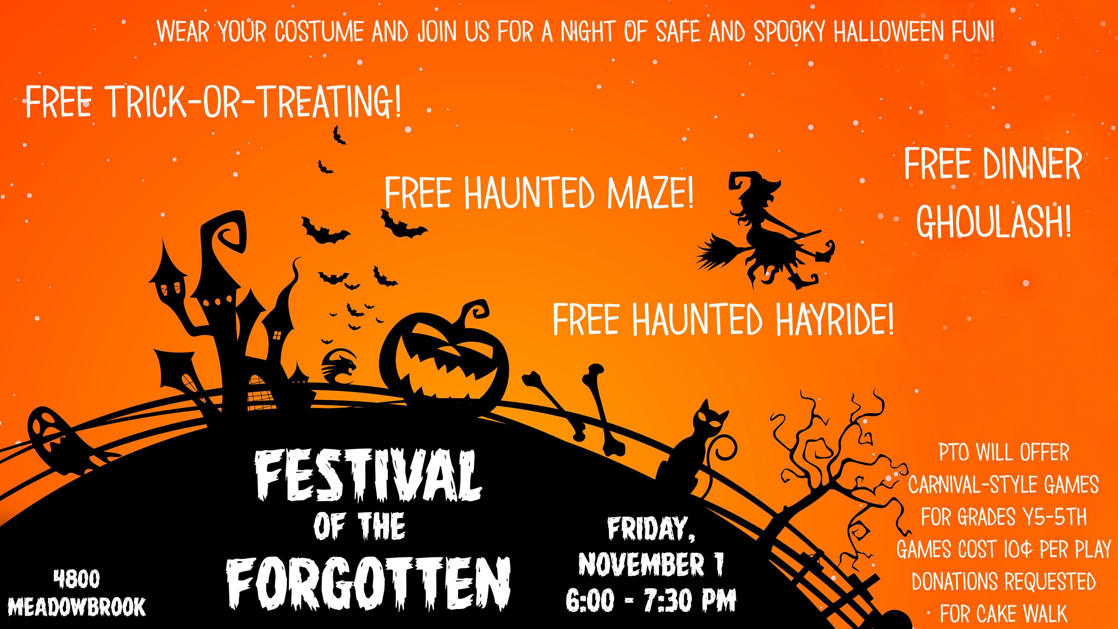Wear your costume and join us for a night of safe and spooky halloween fun! Free trick-or-treating! Free haunted Maze! Free Haunted Hayride! Free Dinner Ghoulash! Festival of the Forgotten Friday November 1 6:00 - 7:300 PM PTO will offer carnival-style games for grades y5-5th games cost 10¢ per play Donations requested for cake walk 4800 Meadowbrook